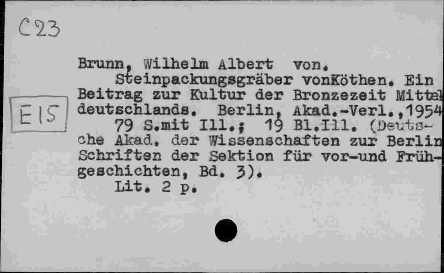 ﻿Brunn. Wilhelm Albert von.
Steinpackungsgräber vonKöthen. Ein Beitrag zur Kultur der Bronzezeit Mitte deutschlands. Berlin, Akad.-Verl. ,195J
79 S.mit Ill.j 19 Bl.Ill. (Deutsche Akad. der Wissenschaften zur Berli: Schriften der Sektion für vor-und Frühgeschichten, Bd. 3).
Lit. 2 p.